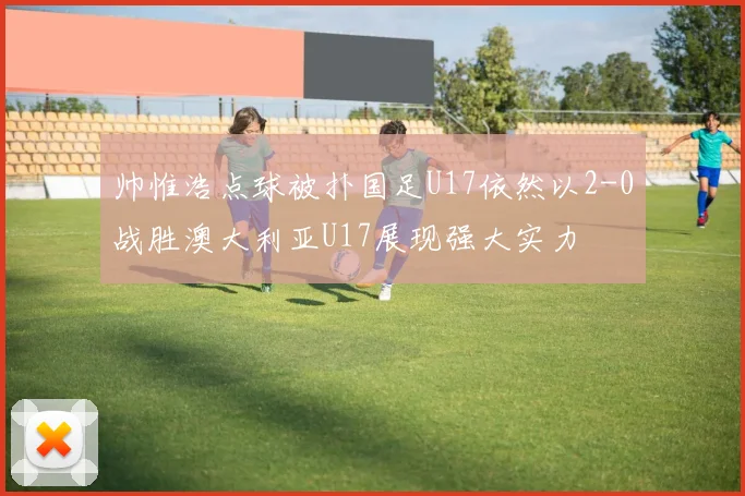 帅惟浩点球被扑国足U17依然以2-0战胜澳大利亚U17展现强大实力