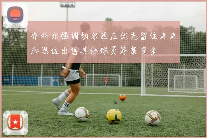 乔科尔强调切尔西应优先留住库库和恩佐出售其他球员筹集资金