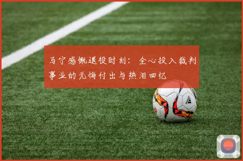 马宁感慨退役时刻:全心投入裁判事业的无悔付出与热泪回忆