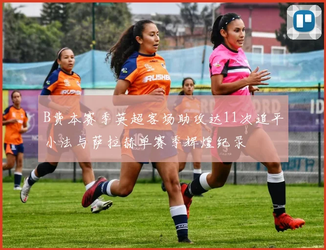 B费本赛季英超客场助攻达11次追平小法与萨拉赫单赛季辉煌纪录