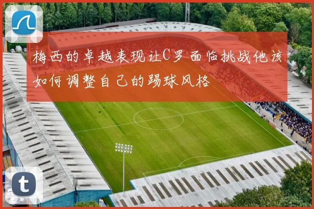 梅西的卓越表现让C罗面临挑战他该如何调整自己的踢球风格