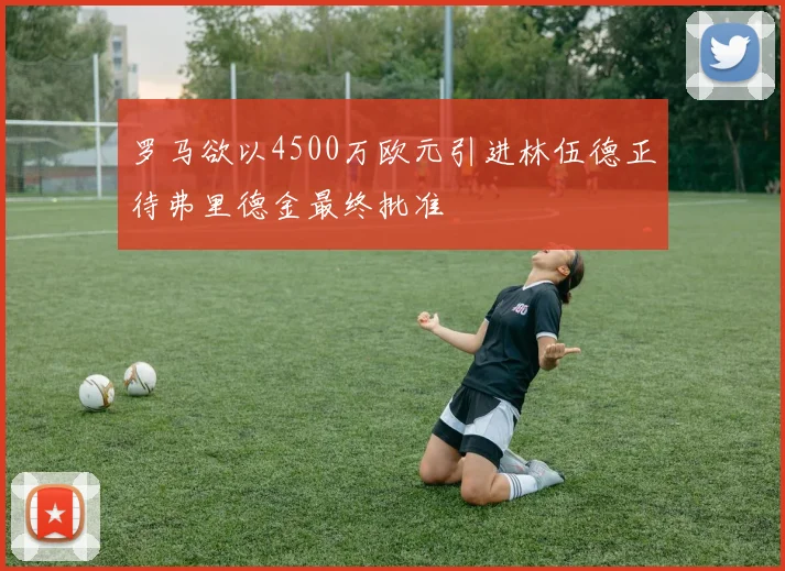 罗马欲以4500万欧元引进林伍德正待弗里德金最终批准