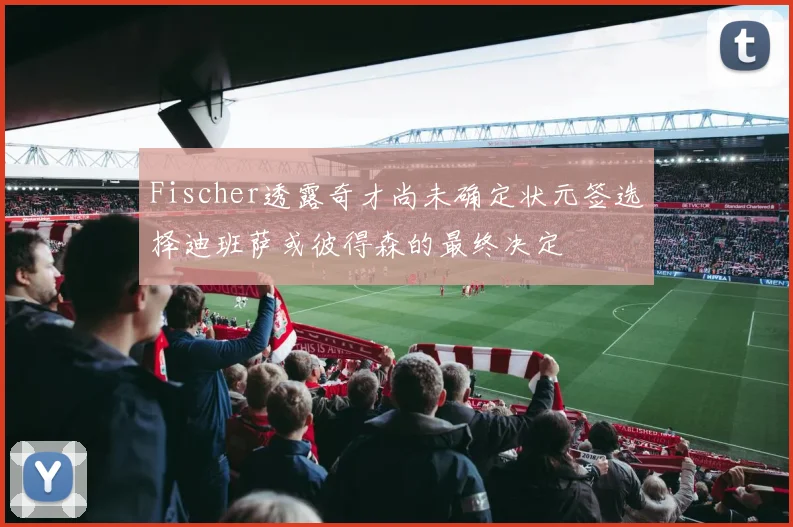 Fischer透露奇才尚未确定状元签选择迪班萨或彼得森的最终决定
