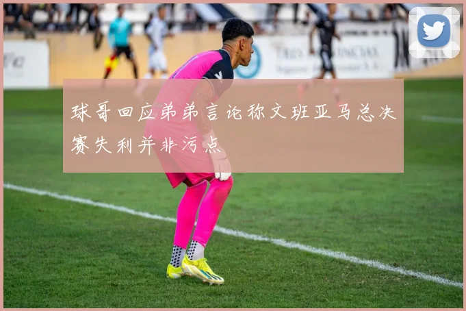 球哥回应弟弟言论称文班亚马总决赛失利并非污点