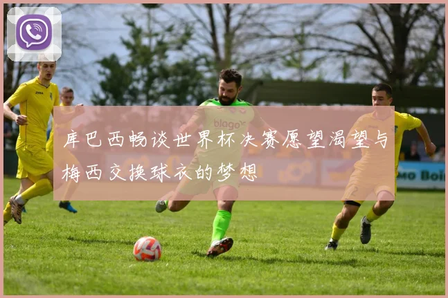 库巴西畅谈世界杯决赛愿望渴望与梅西交换球衣的梦想