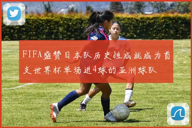 FIFA盛赞日本队历史性成就成为首支世界杯单场进4球的亚洲球队