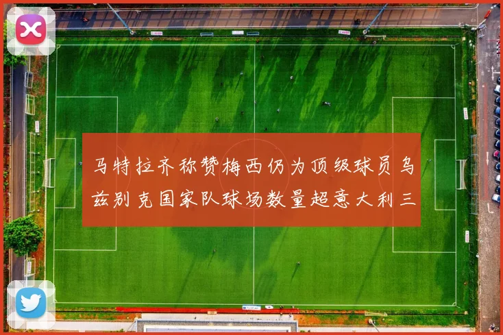 马特拉齐称赞梅西仍为顶级球员乌兹别克国家队球场数量超意大利三倍