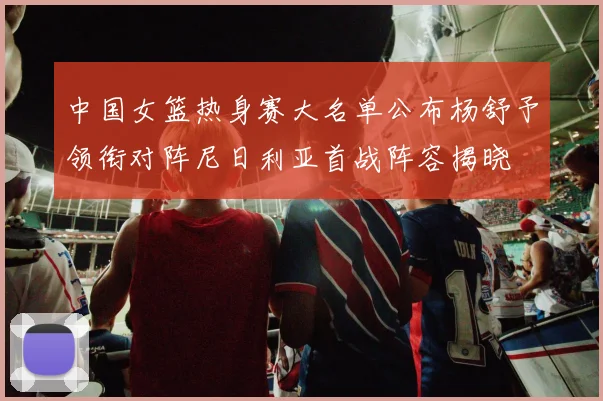 中国女篮热身赛大名单公布杨舒予领衔对阵尼日利亚首战阵容揭晓