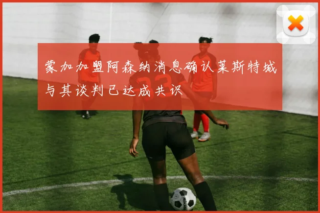 蒙加加盟阿森纳消息确认莱斯特城与其谈判已达成共识