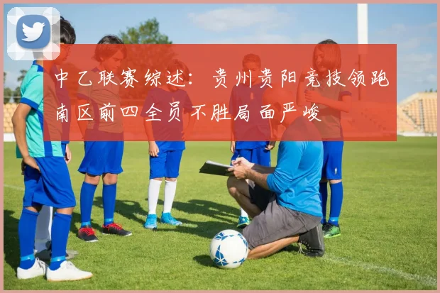 中乙联赛综述：贵州贵阳竞技领跑南区前四全员不胜局面严峻