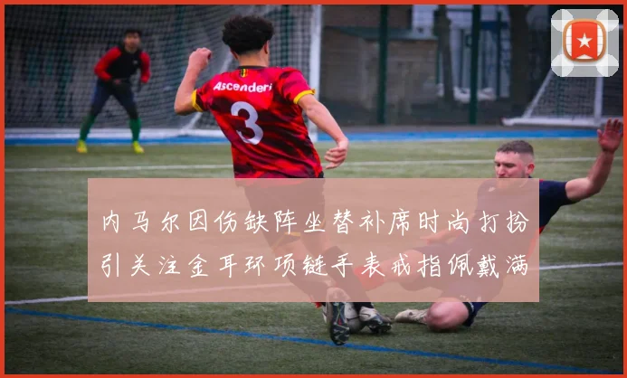 内马尔因伤缺阵坐替补席时尚打扮引关注金耳环项链手表戒指佩戴满身