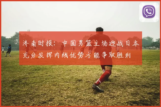 济南时报:中国男篮主场迎战日本充分发挥内线优势方能争取胜利