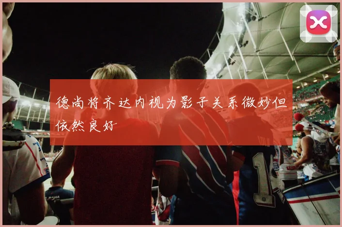 德尚将齐达内视为影子关系微妙但依然良好