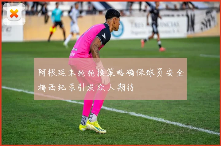 阿根廷末轮轮换策略确保球员安全梅西纪录引发众人期待