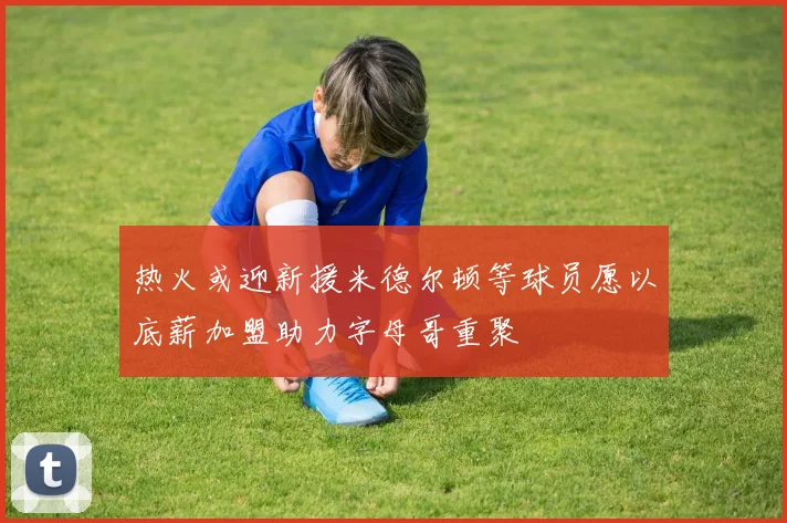 热火或迎新援米德尔顿等球员愿以底薪加盟助力字母哥重聚