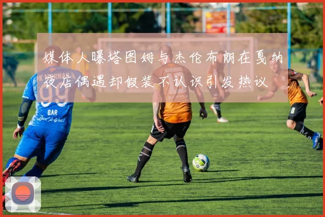 媒体人曝塔图姆与杰伦布朗在戛纳夜店偶遇却假装不认识引发热议