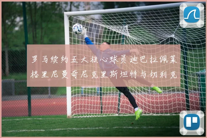 罗马续约五大核心球员迪巴拉佩莱格里尼曼奇尼克里斯坦特与切利克共创未来