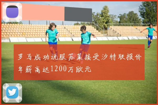 罗马成功说服苏莱接受沙特联报价年薪高达1200万欧元