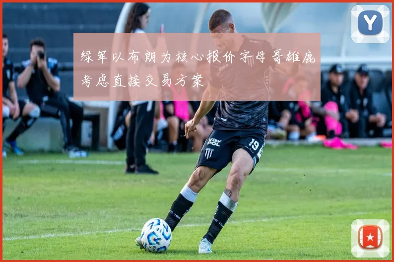 绿军以布朗为核心报价字母哥雄鹿考虑直接交易方案
