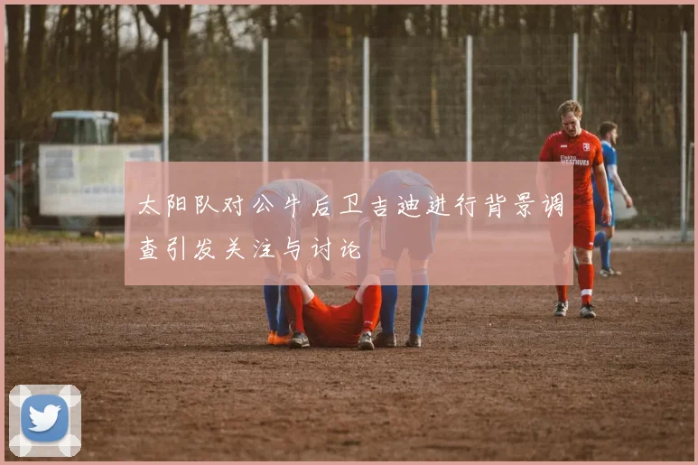 太阳队对公牛后卫吉迪进行背景调查引发关注与讨论