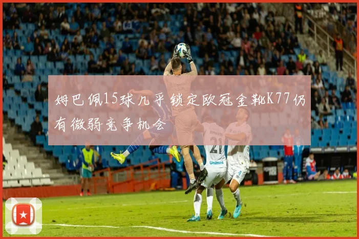 姆巴佩15球几乎锁定欧冠金靴K77仍有微弱竞争机会