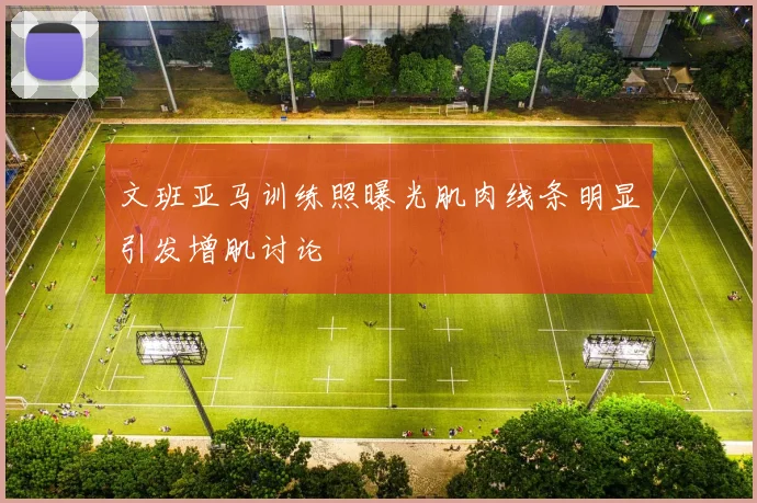 文班亚马训练照曝光肌肉线条明显引发增肌讨论