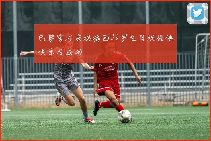 巴黎官方庆祝梅西39岁生日祝福他快乐与成功