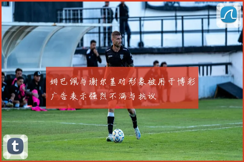 姆巴佩与谢尔基对形象被用于博彩广告表示强烈不满与抗议