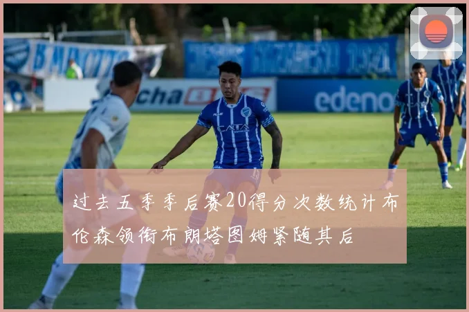 过去五季季后赛20得分次数统计布伦森领衔布朗塔图姆紧随其后