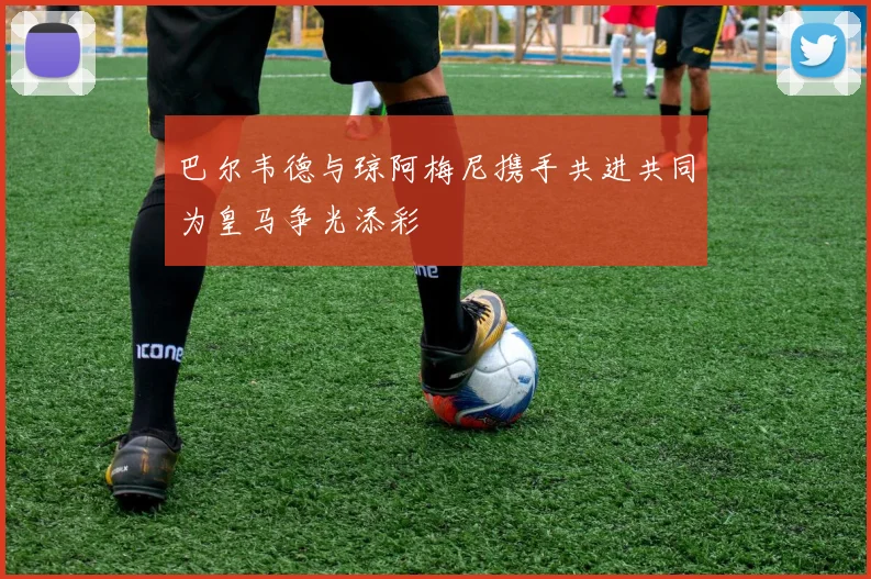 巴尔韦德与琼阿梅尼携手共进共同为皇马争光添彩