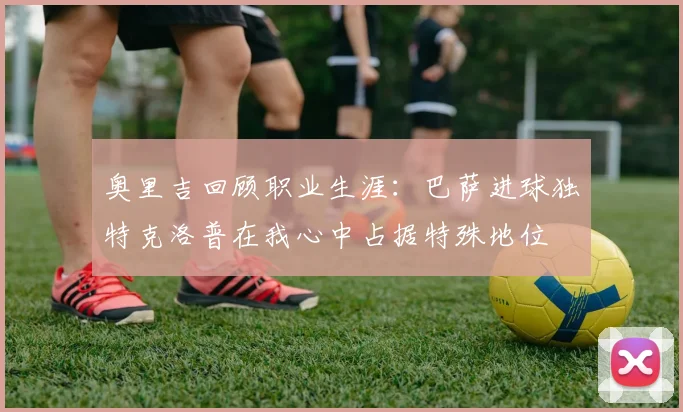 奥里吉回顾职业生涯:巴萨进球独特克洛普在我心中占据特殊地位