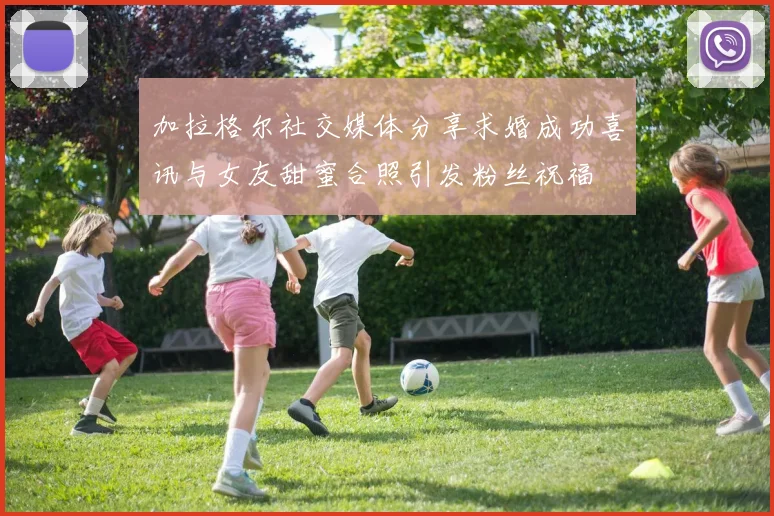加拉格尔社交媒体分享求婚成功喜讯与女友甜蜜合照引发粉丝祝福
