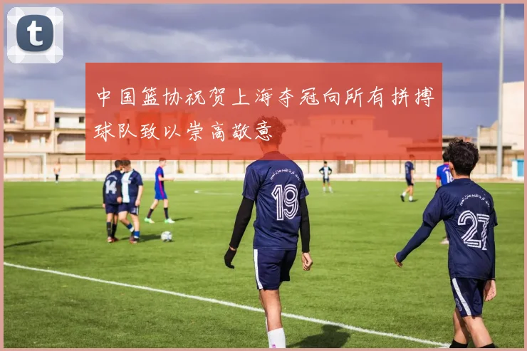 中国篮协祝贺上海夺冠向所有拼搏球队致以崇高敬意