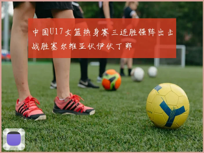 中国U17女篮热身赛三连胜强阵出击战胜塞尔维亚伏伊伏丁那