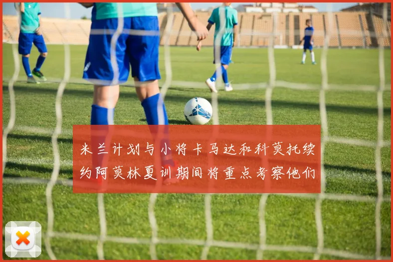 米兰计划与小将卡马达和科莫托续约阿莫林夏训期间将重点考察他们