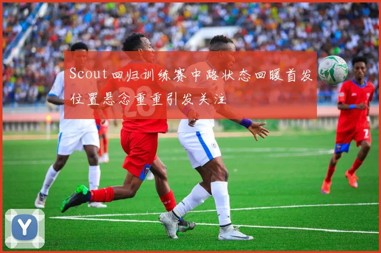 Scout回归训练赛中路状态回暖首发位置悬念重重引发关注